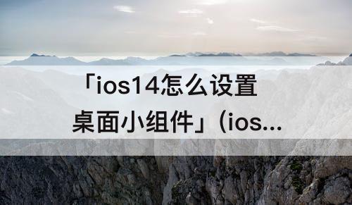 「ios14怎么设置桌面小组件」(ios14怎么设置桌面小组件照片怎么换)