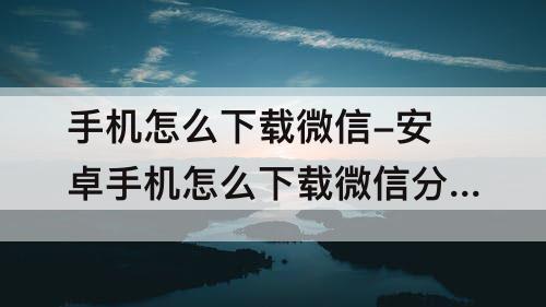 手机怎么下载微信-安卓手机怎么下载微信分身版