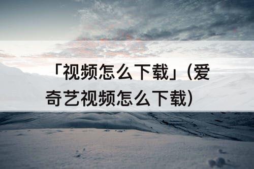 「视频怎么下载」(爱奇艺视频怎么下载)
