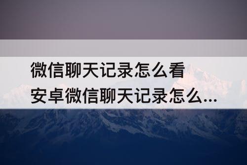微信聊天记录怎么看 安卓微信聊天记录怎么看