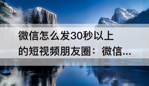 微信怎么发30秒以上的短视频朋友圈：微信怎么发30秒以上的短视频朋友圈可以展现