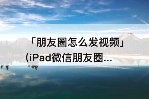 「朋友圈怎么发视频」(iPad微信朋友圈怎么发视频)