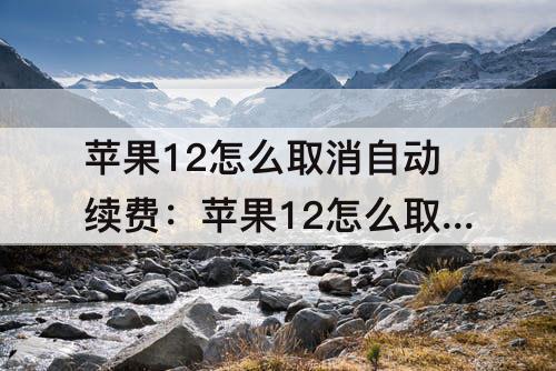 苹果12怎么取消自动续费：苹果12怎么取消自动续费腾讯视频