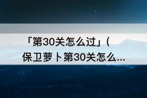 「第30关怎么过」(保卫萝卜第30关怎么过教程)