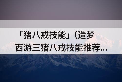 「猪八戒技能」(造梦西游三猪八戒技能推荐)