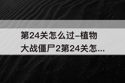 第24关怎么过-植物大战僵尸2第24关怎么过海盗港湾