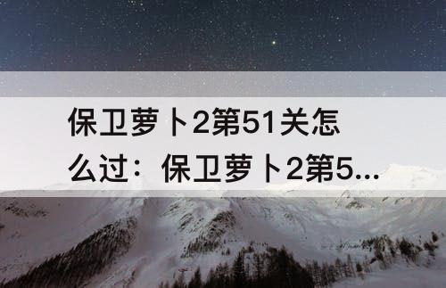 保卫萝卜2第51关怎么过：保卫萝卜2第51关怎么过?简易攻略分享