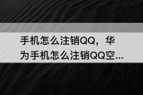 手机怎么注销QQ，华为手机怎么注销QQ空间