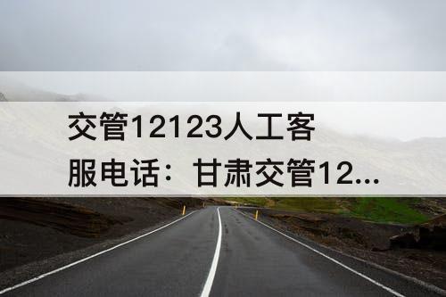 交管12123人工客服电话：甘肃交管12123人工客服电话
