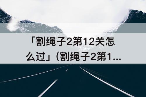 「割绳子2第12关怎么过」(割绳子2第12关怎么过沙漠)
