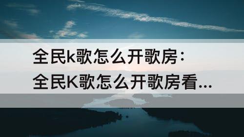 全民k歌怎么开歌房：全民K歌怎么开歌房看电影