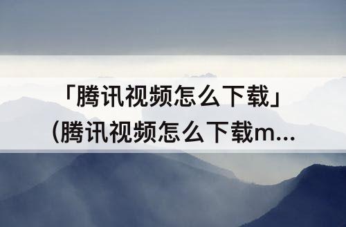 「腾讯视频怎么下载」(腾讯视频怎么下载mp4格式)