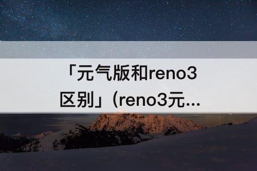 「元气版和reno3区别」(reno3元气版和reno3区别参数)