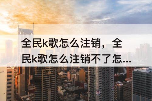 全民k歌怎么注销，全民k歌怎么注销不了怎么办
