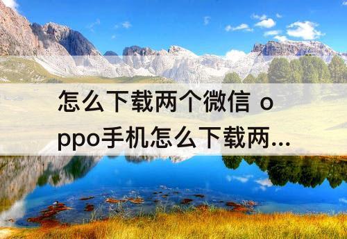 怎么下载两个微信 oppo手机怎么下载两个微信