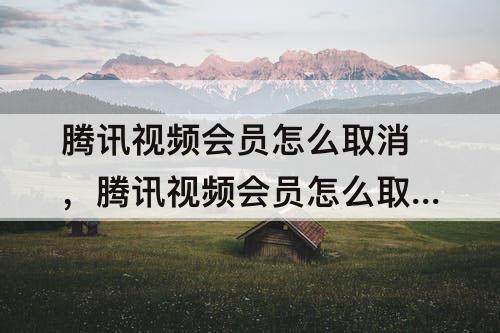 腾讯视频会员怎么取消，腾讯视频会员怎么取消qq授权登录