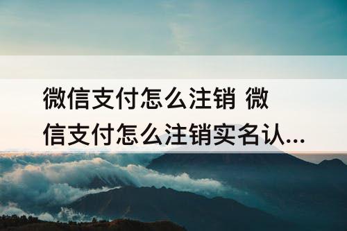 微信支付怎么注销 微信支付怎么注销实名认证