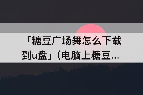 「糖豆广场舞怎么下载到u盘」(电脑上糖豆广场舞怎么下载到u盘)