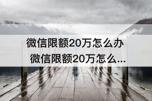 微信限额20万怎么办 微信限额20万怎么办 要怎么才能解除