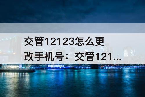 交管12123怎么更改手机号：交管12123怎么更改手机号需要多久