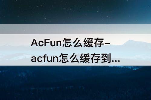 AcFun怎么缓存-acfun怎么缓存到相册