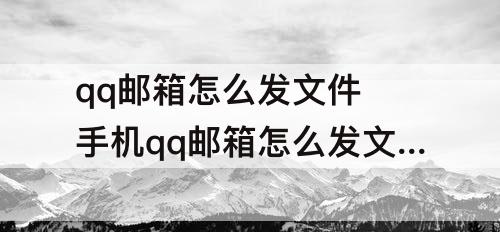 qq邮箱怎么发文件 手机qq邮箱怎么发文件怎么添加文件