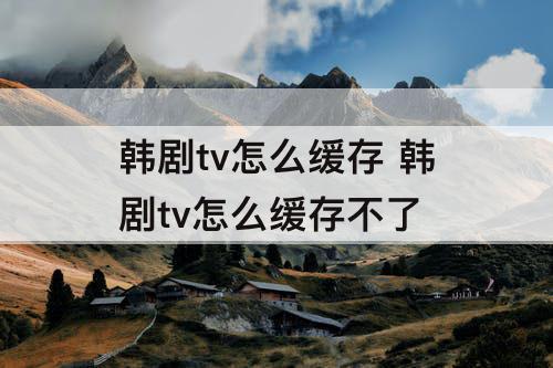 韩剧tv怎么缓存 韩剧tv怎么缓存不了
