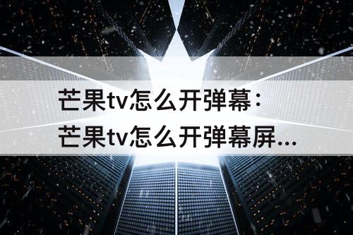 芒果tv怎么开弹幕：芒果tv怎么开弹幕屏蔽词