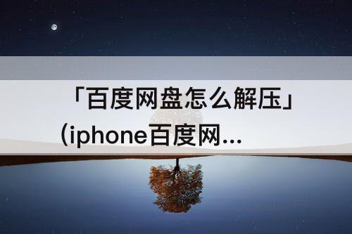 「百度网盘怎么解压」(iphone百度网盘怎么解压视频)