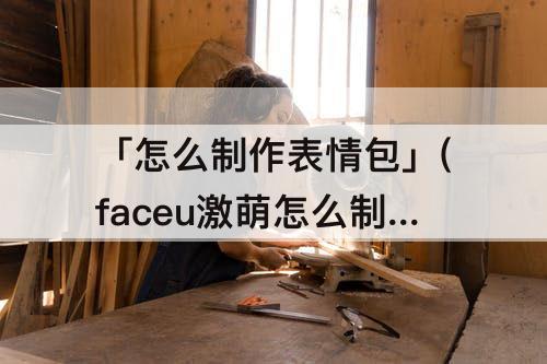 「怎么制作表情包」(faceu激萌怎么制作表情包)