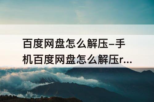百度网盘怎么解压-手机百度网盘怎么解压rar文件