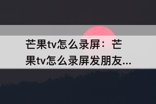 芒果tv怎么录屏：芒果tv怎么录屏发朋友圈