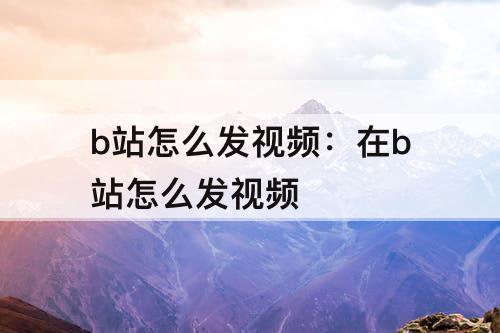 b站怎么发视频：在b站怎么发视频
