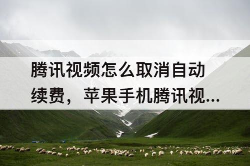 腾讯视频怎么取消自动续费，苹果手机腾讯视频怎么取消自动续费以前的lD不用了