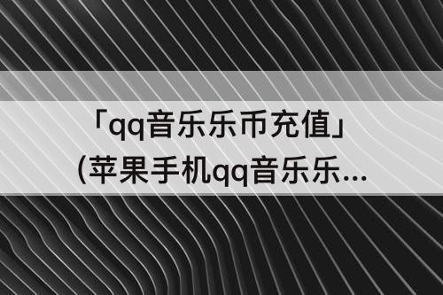 「qq音乐乐币充值」(苹果手机qq音乐乐币充值入口)