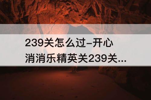 239关怎么过-开心消消乐精英关239关怎么过关