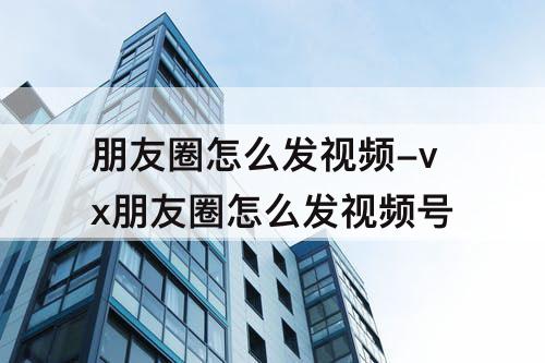 朋友圈怎么发视频-vx朋友圈怎么发视频号