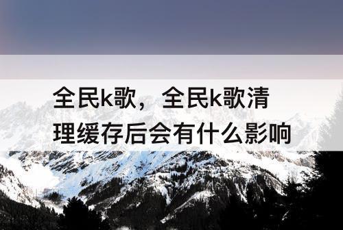 全民k歌，全民k歌清理缓存后会有什么影响