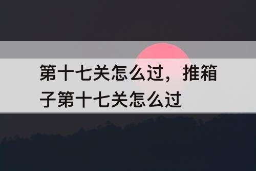 第十七关怎么过，推箱子第十七关怎么过