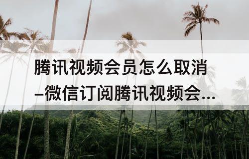 腾讯视频会员怎么取消-微信订阅腾讯视频会员怎么取消