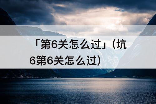 「第6关怎么过」(坑6第6关怎么过)