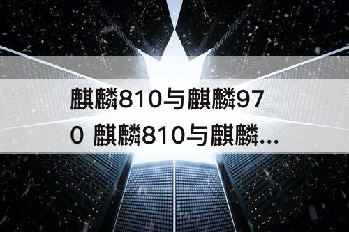 麒麟810与麒麟970 麒麟810与麒麟970哪个好