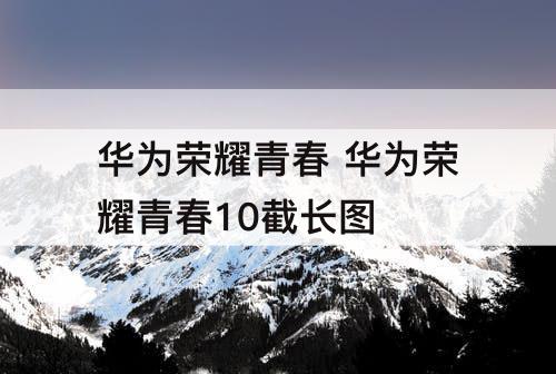 华为荣耀青春 华为荣耀青春10截长图