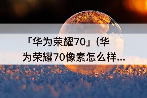 「华为荣耀70」(华为荣耀70像素怎么样)