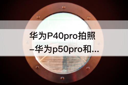 华为P40pro拍照-华为p50pro和华为p40pro拍照那个好?