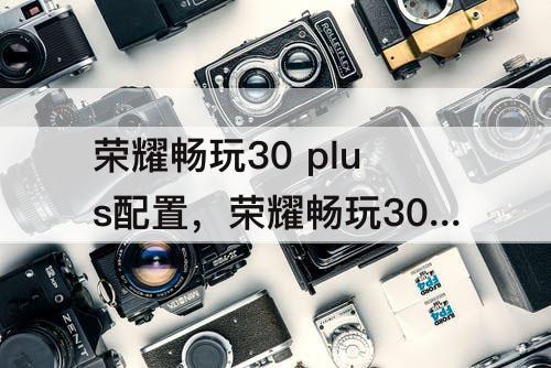 荣耀畅玩30 plus配置，荣耀畅玩30 plus配置怎么样